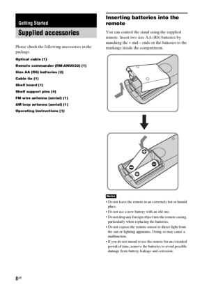 Page 88GB
Please check the following accessories in the 
package.
Optical cable (1)
Remote commander (RM-ANU032) (1)
Size AA (R6) batteries (2)
Cable tie (1)
Shelf board (1)
Shelf support pins (4)
FM wire antenna (aerial) (1)
AM loop antenna (aerial) (1)
Operating Instructions (1)
Inserting batteries into the 
remote
You can control the stand using the supplied 
remote. Insert two size AA (R6) batteries by 
matching the + and – ends on the batteries to the 
markings inside the compartment.
 Do not leave the...