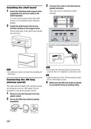 Page 1010GB
Installing the shelf board
1Insert the attaching shelf support pins 
(supplied) into the four holes in the 
stand squarely.
You can set the position where the shelf 
board is to be installed at three different 
heights.
2Install the shelf board with its four 
notches resting on the support pins.
The beveled edge of the shelf board should 
face the front.
 Be careful not to pinch your hand when installing the 
shelf board.
Connecting the AM loop 
antenna (aerial)
The shape and the length of the...