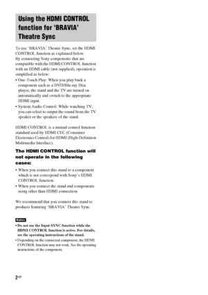 Page 22GB
To use ‘BRAVIA’ Theatre Sync, set the HDMI 
CONTROL function as explained below.
By connecting Sony components that are 
compatible with the HDMI CONTROL function 
with an HDMI cable (not supplied), operation is 
simplified as below:
 One-Touch Play: When you play back a 
component such as a DVD/Blu-ray Disc 
player, the stand and the TV are turned on 
automatically and switch to the appropriate 
HDMI input.
 System Audio Control: While watching TV, 
you can select to output the sound from the TV...