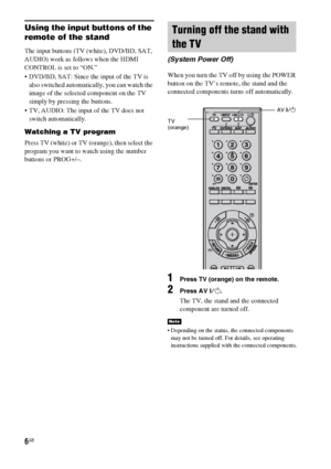 Page 66GB
Using the input buttons of the 
remote of the stand
The input buttons (TV (white), DVD/BD, SAT, 
AUDIO) work as follows when the HDMI 
CONTROL is set to “ON.”
 DVD/BD, SAT: Since the input of the TV is 
also switched automatically, you can watch the 
image of the selected component on the TV 
simply by pressing the buttons.
 TV, AUDIO: The input of the TV does not 
switch automatically.
Watching a TV program
Press TV (white) or TV (orange), then select the 
program you want to watch using the number...