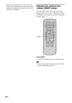 Page 2626GB
 Multi-channel sound is processed by the surround 
feature in any sound field. Also, multi-channel sound 
is processed by the surround feature for any sound in 
“MOVIE” or “SPORTS.”Enjoying the sound at low 
volume (NIGHT mode)
You can enjoy sound effects and to hear the 
dialog clearly even at a low volume level using 
this function. This function is useful for enjoying 
sound at night. 
Press NIGHT.
To cancel the night mode, press NIGHT again.
 You can listen to Dolby Digital sound at low volume...