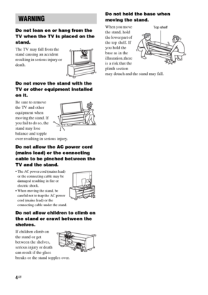 Page 44GB
Do not lean on or hang from the 
TV when the TV is placed on the 
stand.
The TV may fall from the 
stand causing an accident 
resulting in serious injury or 
death.
Do not move the stand with the 
TV or other equipment installed 
on it.
Be sure to remove 
the TV and other 
equipment when 
moving the stand. If 
you fail to do so, the 
stand may lose 
balance and topple 
over resulting in serious injury.
Do not allow the AC power cord 
(mains lead) or the connecting 
cable to be pinched between the 
TV...