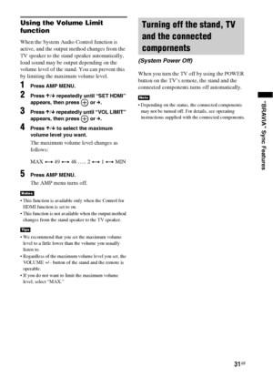 Page 3131GB
“BRAVIA” Sync Features
Using the Volume Limit 
function
When the System Audio Control function is 
active, and the output method changes from the 
TV speaker to the stand speaker automatically, 
loud sound may be output depending on the 
volume level of the stand. You can prevent this 
by limiting the maximum volume level.
1Press AMP MENU.
2Press X/x repeatedly until “SET HDMI” 
appears, then press   or c.
3Press X/x repeatedly until “VOL LIMIT” 
appears, then press   or c.
4Press X/x to select the...