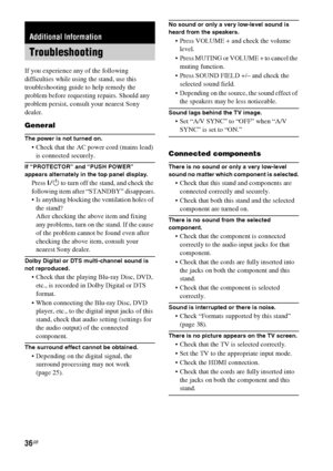 Page 3636GB
If you experience any of the following 
difficulties while using the stand, use this 
troubleshooting guide to help remedy the 
problem before requesting repairs. Should any 
problem persist, consult your nearest Sony 
dealer.
General
The power is not turned on.
 Check that the AC power cord (mains lead) 
is connected securely.
If “PROTECTOR” and “PUSH POWER” 
appears alternately in the top panel display.
Press ?/1 to turn off the stand, and check the 
following item after “STANDBY” disappears.
 Is...