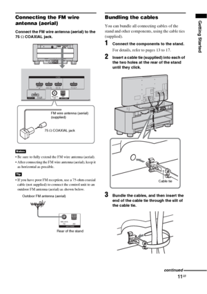 Page 1111GB
Getting StartedConnecting the FM wire 
antenna (aerial)
Connect the FM wire antenna (aerial) to the 
75 Ω COAXIAL jack.
 Be sure to fully extend the FM wire antenna (aerial).
 After connecting the FM wire antenna (aerial), keep it 
as horizontal as possible.
 If you have poor FM reception, use a 75-ohm coaxial 
cable (not supplied) to connect the control unit to an 
outdoor FM antenna (aerial) as shown below.
Bundling the cables
You can bundle all connecting cables of the 
stand and other...