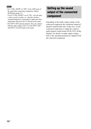 Page 1616GB
 Set “CTRL: HDMI” to “OFF” in the AMP menu of 
the stand when connecting components without 
HDMI jacks (page 33).
Even if “CTRL: HDMI” is set to “ON,” you can enjoy 
a video cassette recorder, etc., that does not have 
surround channels by connecting its audio and video 
output jacks directly to the TV instead of the stand.
 The INPUT OPT jack has priority when you connect 
both the audio output of the TV to the INPUT OPT 
and INPUT ANALOG jack of the stand.
Depending on the audio output settings...