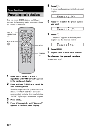 Page 2424GB
You can preset 20 FM stations and 10 AM 
stations. Before tuning, make sure to turn down 
the volume to minimum.
1Press INPUT SELECTOR + or – 
repeatedly until “FM” or “AM” appears 
in the front panel display.
2Press and hold TUNING + or – until the 
auto scanning starts.
Scanning stops when the system tunes in a 
station. “TUNED” and “ST” (for stereo 
program) light up in the front panel display. 
“MONO” lights up for a monaural program.
3Press MENU.
4Press X/x repeatedly until “Memory?” 
appears...