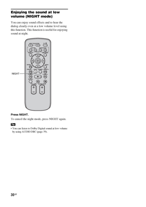 Page 3030GB
Enjoying the sound at low 
volume (NIGHT mode)
You can enjoy sound effects and to hear the 
dialog clearly even at a low volume level using 
this function. This function is useful for enjoying 
sound at night. 
Press NIGHT.
To cancel the night mode, press NIGHT again.
 You can listen to Dolby Digital sound at low volume 
by using AUDIO DRC (page 39).
Tip
VOLUME
MUTING TUNING
-
PRESET-NIGHT DISPLAYCENTER SUBWOOFER INPUT SELECTOR
AMP MENU LEVEL
DIMMER
TUNING
+
PRESET+
RETURNMENU
SOUND FIELD
NIGHT
 