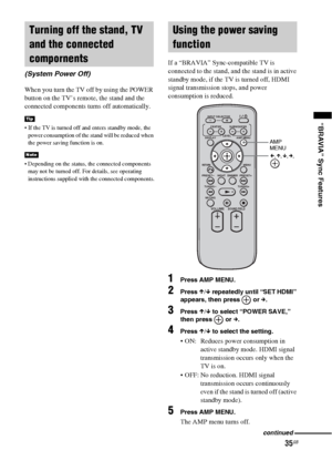 Page 3535GB
“BRAVIA” Sync Features
When you turn the TV off by using the POWER 
button on the TV’s remote, the stand and the 
connected components turns off automatically.
 If the TV is turned off and enters standby mode, the 
power consumption of the stand will be reduced when 
the power saving function is on.
 Depending on the status, the connected components 
may not be turned off. For details, see operating 
instructions supplied with the connected components.
If a “BRAVIA” Sync-compatible TV is 
connected...