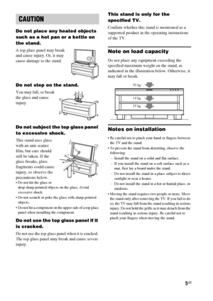 Page 55GB
Do not place any heated objects 
such as a hot pan or a kettle on 
the stand. 
A top glass panel may break 
and cause injury. Or, it may 
cause damage to the stand.
Do not step on the stand.
You may fall, or break 
the glass and cause 
injury.
Do not subject the top glass panel 
to excessive shock.
This stand uses glass 
with an anti-scatter 
film, but care should 
still be taken. If the 
glass breaks, glass 
fragments could cause 
injury, so observe the 
precautions below.
 Do not hit the glass or...