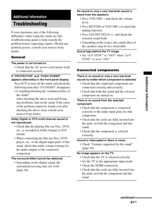 Page 4141GB
Additional Information
If you experience any of the following 
difficulties while using the stand, use this 
troubleshooting guide to help remedy the 
problem before requesting repairs. Should any 
problem persist, consult your nearest Sony 
dealer.
General
The power is not turned on.
 Check that the AC power cord (mains lead) 
is connected securely.
If “PROTECTOR” and “PUSH POWER” 
appears alternately in the front panel display.
Press ?/1 to turn off the stand, and check the 
following item after...