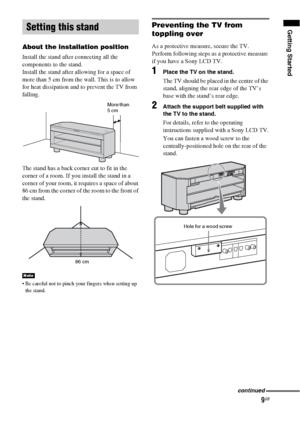 Page 99GB
Getting Started
About the installation position
Install the stand after connecting all the 
components to the stand.
Install the stand after allowing for a space of 
more than 5 cm from the wall. This is to allow 
for heat dissipation and to prevent the TV from 
falling.
The stand has a back corner cut to fit in the 
corner of a room. If you install the stand in a 
corner of your room, it requires a space of about 
86 cm from the corner of the room to the front of 
the stand.
 Be careful not to pinch...
