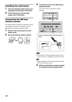Page 1010GB
Installing the shelf board
1Insert the attaching shelf support pins 
(supplied) into the holes in the stand.
2Fit the shelf board onto the shelf 
support pins horizontally.
Connecting the AM loop 
antenna (aerial)
The shape and the length of the antenna (aerial) 
are designed to receive AM signals. Do not 
dismantle or roll up the antenna (aerial).
1Remove only the loop part from the 
plastic stand.
2Set up the AM loop antenna (aerial).
3Connect the cords to the AM antenna 
(aerial) terminals.
The...
