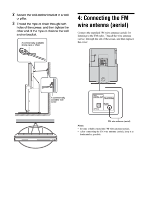 Page 1616 GB
2Secure the wall anchor bracket to a wall 
or pillar.
3Thread the rope or chain through both 
holes of the screws, and then tighten the 
other end of the rope or chain to the wall 
anchor bracket.
4: Connecting the FM 
wire antenna (aerial)
Connect the supplied FM wire antenna (aerial) for 
listening to the FM radio. Thread the wire antenna 
(aerial) through the slit of the cover, and then replace 
the cover. 
Notes
 Be sure to fully extend the FM wire antenna (aerial).
 After connecting the FM...