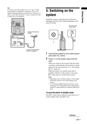 Page 17Getting Started
17 GB
Tip
If you have poor FM reception, use an “L” type 75-ohms 
coaxial cable (not supplied) to connect the system to an 
outdoor FM antenna (aerial) as shown below. If you use a 75-
ohms coaxial cable other than “L” type, you may not be able 
to replace the covers properly. 5: Switching on the 
system
Install this system so that the power cord can be 
unplugged from the wall socket immediately in the 
event of trouble.
1Connect the system to your mains socket 
(220-240V AC, 50Hz)....