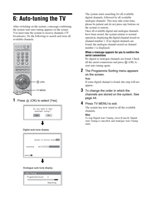 Page 1818 GB
6: Auto-tuning the TV
After switching on the system, a message confirming 
the system start auto-tuning appears on the screen.
You must tune the system to receive channels (TV 
broadcasts). Do the following to search and store all 
available channels.
1Press   (OK) to select [Yes].
The system starts searching for all available 
digital channels, followed by all available 
analogue channels. This may take some time, 
please be patient and do not press any buttons on 
the system or remote.
Once all...