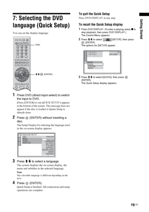 Page 19Getting Started
19 GB
7: Selecting the DVD 
language (Quick Setup)
You can set the display language.
1Press DVD (direct input select) to switch 
the input to DVD.
[Press [ENTER] to run QUICK SETUP.] appears 
at the bottom of the screen. This message does not 
appear if the disc is loaded or Quick Setup is 
already done.
2Press   (ENTER) without inserting a 
disc.
The Setup Display for selecting the language used 
in the on-screen display appears.
3Press M/m to select a language.
The system displays the...