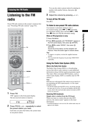 Page 35Enjoying the FM Radio
35 GB
Listening to the FM 
radio
Preset FM radio stations in the system’s memory first 
(see “Presetting FM radio stations” (page 36)).
1Press FM. 
“FM” appears in the front panel display.
The last received station is tuned in.
2Press PROG + or – repeatedly to select 
the preset station you want.
Each time you press the button, the system tunes 
in one preset station.You can also select a preset station by entering its 
number with number buttons, then press   
(ENTER).
3Adjust the...