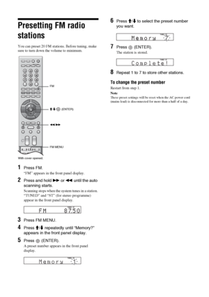 Page 3636 GB
Presetting FM radio 
stations
You can preset 20 FM stations. Before tuning, make 
sure to turn down the volume to minimum.
1Press FM. 
“FM” appears in the front panel display.
2Press and hold M or m until the auto 
scanning starts.
Scanning stops when the system tunes in a station. 
“TUNED” and “ST” (for stereo programme) 
appear in the front panel display.
3Press FM MENU.
4Press M/m repeatedly until “Memory?” 
appears in the front panel display.
5Press  (ENTER).
A preset number appears in the...