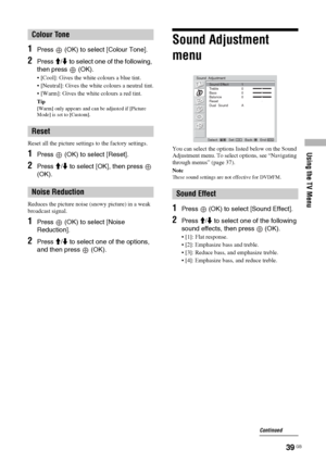 Page 39Using the TV Menu
39 GB
1Press   (OK) to select [Colour Tone].
2Press M/m to select one of the following, 
then press   (OK).
 [Cool]: Gives the white colours a blue tint.
 [Neutral]: Gives the white colours a neutral tint.
 [Warm]: Gives the white colours a red tint.
Tip
[Warm] only appears and can be adjusted if [Picture 
Mode] is set to [Custom].
Reset all the picture settings to the factory settings.
1Press   (OK) to select [Reset].
2Press M/m to select [OK], then press   
(OK).
Reduces the...