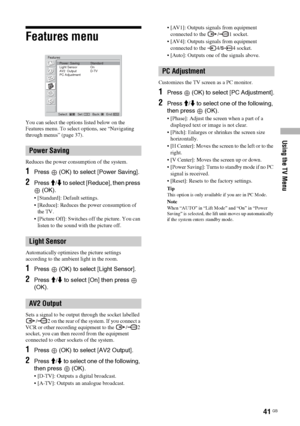 Page 41Using the TV Menu
41 GB
Features menu
You can select the options listed below on the 
Features menu. To select options, see “Navigating 
through menus” (page 37).
Reduces the power consumption of the system.
1Press  (OK) to select [Power Saving].
2Press M/m to select [Reduce], then press 
 (OK).
 [Standard]: Default settings.
 [Reduce]: Reduces the power consumption of 
the TV.
 [Picture Off]: Switches off the picture. You can 
listen to the sound with the picture off.
Automatically optimizes the...