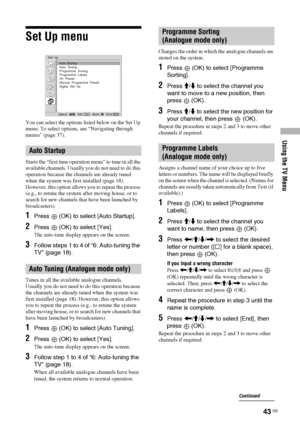 Page 43
Using the TV Menu
43 GB
Set Up menu
You can select the options listed below on the Set Up 
menu. To select options, see “Navigating through 
menus” (page 37).
Starts the “first time operation menu” to tune in all the 
available channels. Usually you do not need to do this 
operation because the channels are already tuned 
when the system was first installed (page 18). 
However, this option allows you to repeat the process 
(e.g., to retune the system after moving house, or to 
search for new channels...