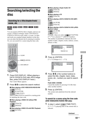 Page 53Using the Player Control Menu
53 GB
Searching/selecting the 
disc
      
You can search a DVD by title or chapter, and you can 
search a VIDEO CD/Super Audio CD/CD/DATA 
CD/DATA DVD by track, index, or scene. As titles 
and tracks are assigned unique numbers on the disc, 
you can select the desired one by entering its number. 
Or, you can search for a scene using the time code.
1Press DVD DISPLAY. (When playing a 
DATA CD/DATA DVD with JPEG image 
files, press DVD DISPLAY twice.)
The Control Menu...