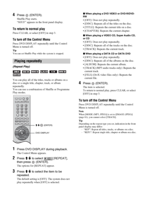 Page 5858 GB
4Press  (ENTER).
Shuffle Play starts.
“SHUF” appears in the front panel display.
To return to normal play
Press CLEAR, or select [OFF] in step 3.
To turn off the Control Menu
Press DVD DISPLAY repeatedly until the Control 
Menu is turned off.
Tip
You can set Shuffle Play while the system is stopped.
(Repeat Play)
      
You can play all of the titles, tracks or albums on a 
disc or a single title, chapter, track, or album 
repeatedly.
You can use a combination of Shuffle or Programme 
Play modes....