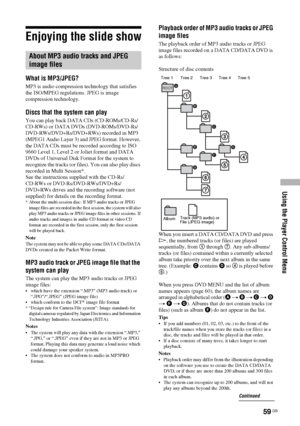 Page 59Using the Player Control Menu
59 GB
Enjoying the slide show
What is MP3/JPEG?
MP3 is audio compression technology that satisfies 
the ISO/MPEG regulations. JPEG is image 
compression technology.
Discs that the system can play
You can play back DATA CDs (CD-ROMs/CD-Rs/
CD-RWs) or DATA DVDs (DVD-ROMs/DVD-Rs/
DVD-RWs/DVD+Rs/DVD+RWs) recorded in MP3 
(MPEG1 Audio Layer 3) and JPEG format. However, 
the DATA CDs must be recorded according to ISO 
9660 Level 1, Level 2 or Joliet format and DATA 
DVDs of...