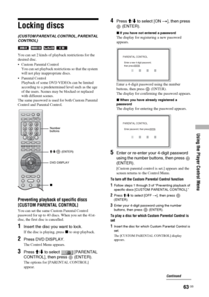 Page 63Using the Player Control Menu
63 GB
Locking discs
(CUSTOM PARENTAL CONTROL, PARENTAL 
CONTROL)
   
You can set 2 kinds of playback restrictions for the 
desired disc.
 Custom Parental Control 
You can set playback restrictions so that the system 
will not play inappropriate discs.
 Parental Control 
Playback of some DVD VIDEOs can be limited 
according to a predetermined level such as the age 
of the users. Scenes may be blocked or replaced 
with different scenes.
The same password is used for both...