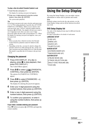 Page 65Using the Player Control Menu
65 GB
To play a disc for which Parental Control is set
1Insert the disc and press H.
The display for entering your password appears.
2Enter your 4-digit password using the number 
buttons, then press   (ENTER).
The system starts playback.
Tip
If you forget your password, remove the disc and repeat steps 
1 to 3 of “Preventing playback of specific discs [CUSTOM 
PARENTAL CONTROL].” When you are asked to enter 
your password, enter “199703” using the number buttons, 
then...