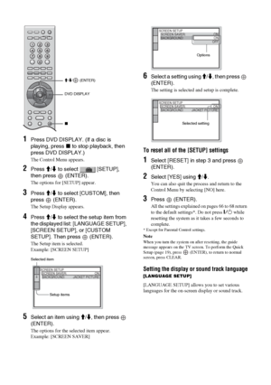 Page 66
66 GB
1Press DVD DISPLAY. (If a disc is 
playing, press x to stop playback, then 
press DVD DISPLAY.)
The Control Menu appears.
2Press  M/m  to select   [SETUP], 
then press   (ENTER).
The options for [SETUP] appear.
3Press  M/m  to select [CUSTOM], then 
press  (ENTER).
The Setup Display appears.
4Press  M/m  to select the setup item from 
the displayed list: [LANGUAGE SETUP], 
[SCREEN SETUP], or [CUSTOM 
SETUP]. Then press   (ENTER).
The Setup item is selected.
Example: [SCREEN SETUP]
5Select an item...