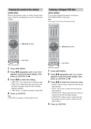 Page 7070 GB
(AUDIO DRC)
Narrows the dynamic range of a Dolby Digital sound 
track. Useful for watching movies at low volume late 
at night.
1Press AMP MENU.
2Press M/m repeatedly until “AUDIO DRC” 
appears in the front panel display, then 
press   (ENTER) or ,.
3Press M/m to select the setting.
 “DRC OFF”: No compression of dynamic range.
 “DRC STD”: Reproduces the sound track with 
the kind of dynamic range that the recording 
engineer intended.
 “DRC MAX”: Compresses dynamic range fully.
4Press  (ENTER)....