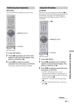 Page 71
Using the Lift Unit/Front Panel Display
71 GB
(SW LEVEL)
You can reinforce bass frequencies on any source.
1Press AMP MENU.
2Press M/m  repeatedly until “SW LEVEL” 
appears in the front panel display, then 
press   (ENTER) or  ,.
3Press  M/m  to select the desired 
subwoofer level, then press   (ENTER).
The setting is selected and setup is complete. (Lift Mode)
The lift unit moves up and down by pressing   on 
the system or remote. The lift unit can also be moved 
automatically, according to the...