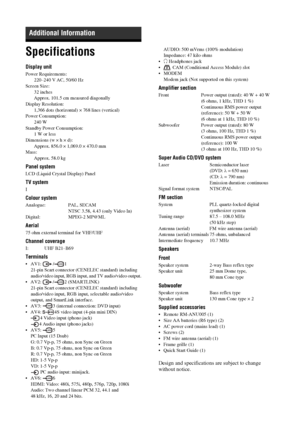 Page 76
76 GB
Specifications
Display unit
Power Requirements:220–240 V AC, 50/60 Hz
Screen Size:
32 inches
Approx. 101.5 cm measured diagonally
Display Resolution:
1,366 dots (horizontal) ×  768 lines (vertical)
Power Consumption: 240 W
Standby Power Consumption: 1 W or less
Dimensions (w × h × d):
Approx. 856.0 × 1,069.0 × 470.0 mm
Mass: Approx. 58.0 kg 
Panel system
LCD (Liquid Crystal Display) Panel
TV system
I
Colour system
Analogue: PAL, SECAM  NTSC 3.58, 4.43 (only Video In)
Digital: MPEG-2 MP@ML
Aerial...