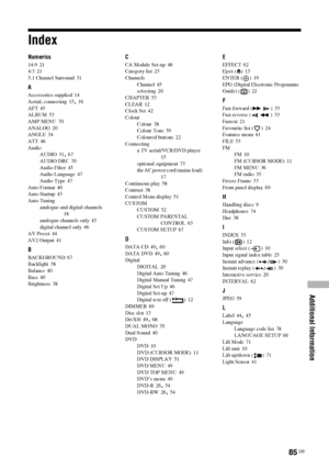 Page 85
Additional Information
85 GB
Index
Numerics
14:9 21
4:3 21
5.1 Channel Surround
 31
A
Accessories supplied 14
Aerial, connecting
 15, 16
AFT 45
ALBUM 53
AMP MENU
 70
ANALOG 20
ANGLE 34
ATT
 46
Audio AUDIO
 31, 67
AUDIO DRC
 70
Audio Filter 45
Audio Language 47
Audio Type
 47
Auto Format 40
Auto Startup 43
Auto Tuning analogue and digital channels
 18
analogue channels only
 43
digital channel only 46
AV Preset 44
AV2 Output
 41
B
BACKGROUND 67
Backlight 38
Balance 40
Bass
 40
Brightness 38
C
CA Module...