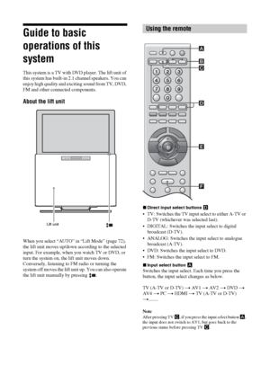 Page 1010 GB
Guide to basic 
operations of this 
system
This system is a TV with DVD player. The lift unit of 
this system has built-in 2.1 channel speakers. You can 
enjoy high quality and exciting sound from TV, DVD, 
FM and other connected components.
About the lift unit
When you select “AUTO” in “Lift Mode” (page 72), 
the lift unit moves up/down according to the selected 
input. For example, when you watch TV or DVD, or 
turn the system on, the lift unit moves down. 
Conversely, listening to FM radio or...