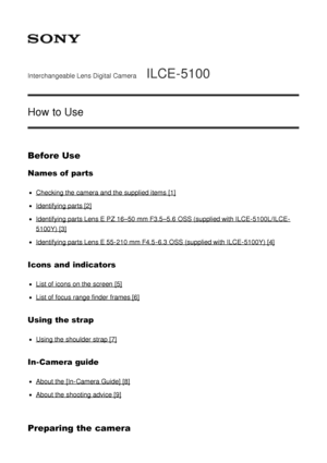 Page 1Interchangeable Lens Digital CameraILCE-5100
How to Use
Before Use
Names of parts
Checking the camera and the supplied items [1]
Identifying parts [2]
Identifying parts Lens E PZ 16–50 mm F3.5–5.6  OSS (supplied with ILCE-5100L/ILCE-
5100Y) [3]
Identifying parts Lens E 55-210 mm F4.5 -6.3 OSS (supplied with ILCE-5100Y) [4]
Icons  and  indicators
List of icons on the screen  [5]
List of focus range finder  frames [6]
Using the strap
Using the shoulder strap [7]
In-Camera guide
About the [In-Camera Guide]...