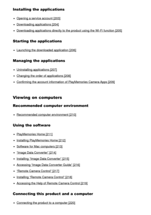 Page 11Installing the applications
Opening a service account  [203]
Downloading applications [204]
Downloading applications directly to the product using the Wi-Fi function  [205]
Starting the applications
Launching the downloaded application [206]
Managing the applications
Uninstalling applications [207]
Changing the order of applications [208]
Confirming the account  information  of PlayMemories Camera Apps [209]
Viewing on computers
Recommended computer environment
Recommended computer environment  [210]...