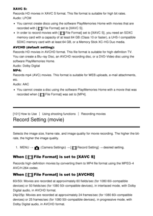 Page 101XAVC S: 
Records HD  movies in XAVC S format. This file format is suitable  for high bit rates.  
Audio: LPCM
You cannot  create discs using the software PlayMemories Home with movies that are
recorded  with [
File Format]  set to [XAVC  S] .
In order to record movies with [File Format]  set to [XAVC  S] , you need an SDXC
memory card  with a capacity of at least 64 GB  (Class 10 or faster), a UHS-I compatible
SDXC memory card  with at least 64 GB, or a Memory Stick XC-HG Duo media.
AVCHD  (default...