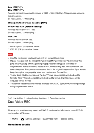 Page 10324p  17M(FH)*: 
25p  17M(FH) **:
Records standard image quality movies of 1920 × 1080 (24p/25p). This produces a cinema-
like  atmosphere.
Bit-rate:  Approx.  17 Mbps  (Avg.)
When  [
File Format] is  set to  [MP4]
1440×1080 12M (default setting):
Records movies of 1440 × 1080.
Bit-rate:  Approx.  12 Mbps  (Avg.)
VGA 3M :
Records movies of VGA size.
Bit-rate:  Approx.  3 Mbps  (Avg.)
* 1080 60i (NTSC) compatible device
** 1080 50i (PAL) compatible device
Note
60p/50p movies can be played  back only on...