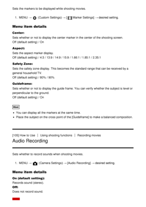 Page 105Sets  the markers to be displayed while shooting movies.
1.  MENU  →  (Custom  Settings )  → [Marker Settings] → desired setting.
Menu item details
Center:
Sets  whether or not to display the center marker in the center of the shooting screen.
Off (default setting) / On
Aspect:
Sets  the aspect  marker display.
Off  (default setting) / 4:3  / 13:9 / 14:9 / 15:9 / 1.66:1  / 1.85:1 / 2.35:1
Safety Zone :
Sets  the safety zone display. This becomes the standard range that can be received by a
general...