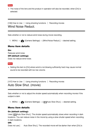 Page 106Note
The noise of the lens and the product in operation will also be recorded, when [On] is
selected.
[106] How  to Use
Using shooting functionsRecording movies
Wind Noise Reduct.
Sets  whether or not to reduce wind noise during movie recording. 1.  MENU   → 
 (Camera Settings)  →  [Wind Noise Reduct.] → desired setting.
Menu item details
On: 
Reduces  wind noise.
Off (default setting):  
Does not reduce wind noise.
Note
Setting this item to [On]  where wind is not blowing sufficiently hard  may cause...