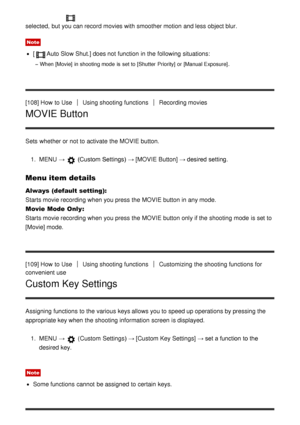 Page 107selected,  but you can record movies with smoother motion  and less object blur.
Note
[Auto Slow Shut.] does not function  in the following situations:
When [Movie] in shooting mode  is  set to [Shutter  Priority] or [Manual Exposure] .
[108] How  to UseUsing shooting functionsRecording movies
MOVIE Button
Sets  whether or not to activate  the MOVIE button.
1.  MENU   → 
 (Custom Settings)  →  [MOVIE  Button] → desired setting.
Menu item details
Always (default setting):  
Starts movie recording when you...