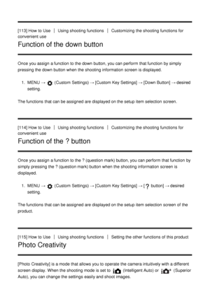 Page 109[113] How  to UseUsing shooting functionsCustomizing  the shooting functions  for
convenient use
Function of the down button
Once you assign a function  to the down button, you can perform  that function  by simply
pressing the down button when the shooting information  screen  is displayed.
1.  MENU  → 
 (Custom  Settings )  → [Custom Key Settings] → [Down Button] → desired
setting.
The functions  that can be assigned  are  displayed on the setup  item selection  screen.
[114] How  to Use
Using shooting...