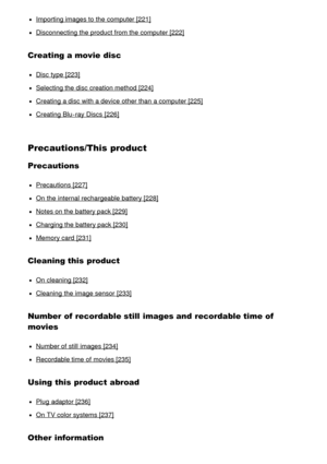 Page 12Importing images to the computer [221]
Disconnecting the product from the computer [222]
Creating a movie disc
Disc  type [223]
Selecting the disc creation method [224]
Creating a disc with a device other than  a computer [225]
Creating Blu -ray Discs  [226]
Precautions/This product
Precautions
Precautions [227]
On the internal rechargeable battery [228]
Notes on the battery pack [229]
Charging the battery pack [230]
Memory card  [231]
Cleaning this product
On cleaning [232]
Cleaning  the image sensor...