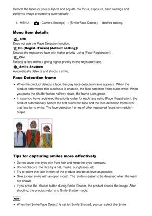 Page 111Detects the faces of your  subjects and adjusts the focus, exposure, flash settings  and
performs  image processing automatically.1.  MENU  → 
 (Camera Settings )  → [Smile/Face Detect.]  → desired setting.
Menu item details
Off: 
Does not use the Face Detection function.
On (Regist. Faces) (default setting):  
Detects the registered  face with higher priority  using [Face  Registration] .
On: 
Detects a face without giving higher priority  to the registered  face.
Smile Shutter : 
Automatically  detects...