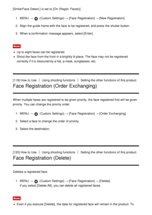 Page 113[Smile/Face Detect.]  is set to [On (Regist.  Faces)].
1.  MENU  →  (Custom  Settings )  → [Face  Registration] → [New Registration] .
2 .  Align the guide  frame with the face to be registered, and press  the shutter button.
3 .  When a confirmation  message appears, select [Enter] .
Note
Up to eight faces can be registered.
Shoot the face from the front  in a brightly lit place. The face may not be registered
correctly if it is obscured by a hat, a mask, sunglasses, etc.
[119] How  to Use
Using...