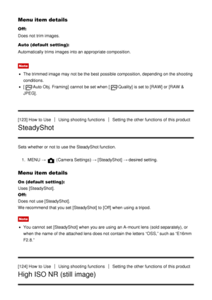 Page 115Menu item details
Off:
Does not trim images.
Auto (default setting):
Automatically  trims images into an appropriate composition.
Note
The trimmed image may not be the best possible composition, depending on the shooting
conditions.
[Auto Obj. Framing]  cannot  be set when [Quality]  is set to [RAW]  or [RAW &
JPEG].
[123] How  to Use
Using shooting functionsSetting the other functions  of this product
SteadyShot
Sets  whether or not to use the SteadyShot function. 1.  MENU  → 
 (Camera Settings )  →...