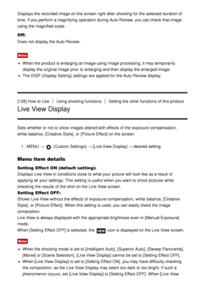 Page 118Displays the recorded  image on the screen  right  after  shooting for the selected duration of
time. If you perform  a magnifying operation during Auto Review, you can check that image
using the magnified scale.
Off:
Does not display the Auto Review.
Note
When the product is enlarging an image using image processing, it may temporarily
display the original image prior  to enlarging and then  display the enlarged image.
The DISP (Display Setting)  settings  are  applied for the Auto Review display.
[128]...